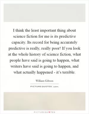 I think the least important thing about science fiction for me is its predictive capacity. Its record for being accurately predictive is really, really poor! If you look at the whole history of science fiction, what people have said is going to happen, what writers have said is going to happen, and what actually happened - it’s terrible Picture Quote #1