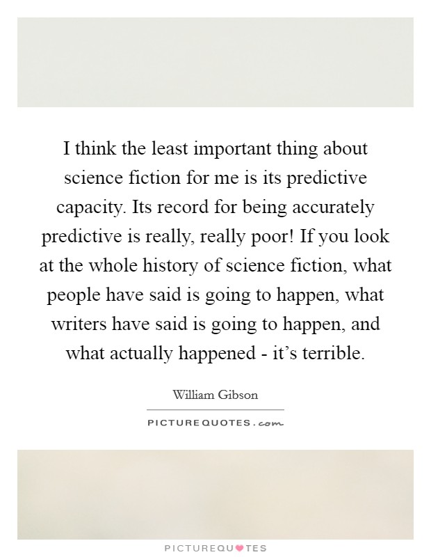 I think the least important thing about science fiction for me is its predictive capacity. Its record for being accurately predictive is really, really poor! If you look at the whole history of science fiction, what people have said is going to happen, what writers have said is going to happen, and what actually happened - it's terrible Picture Quote #1