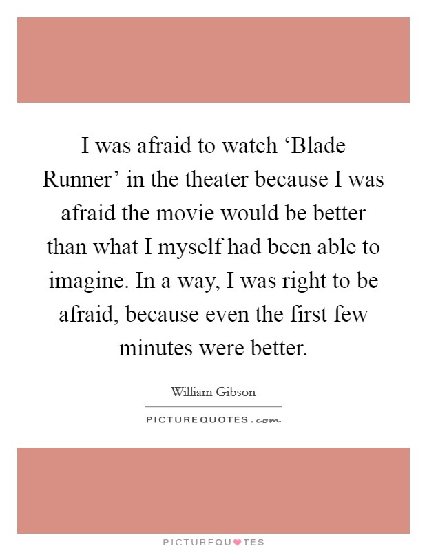 I was afraid to watch ‘Blade Runner' in the theater because I was afraid the movie would be better than what I myself had been able to imagine. In a way, I was right to be afraid, because even the first few minutes were better Picture Quote #1