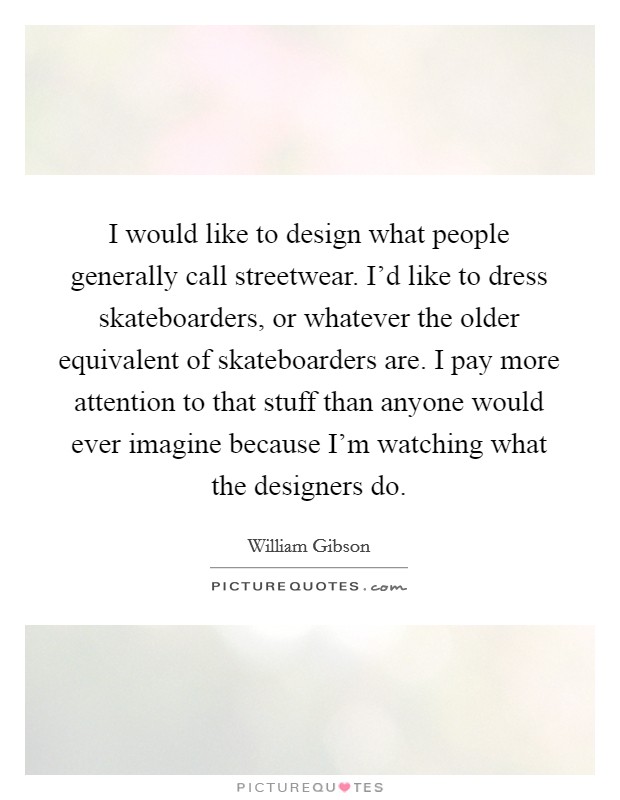 I would like to design what people generally call streetwear. I'd like to dress skateboarders, or whatever the older equivalent of skateboarders are. I pay more attention to that stuff than anyone would ever imagine because I'm watching what the designers do Picture Quote #1