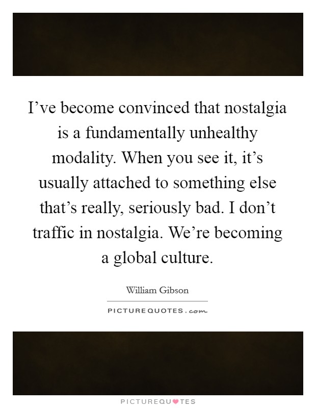 I've become convinced that nostalgia is a fundamentally unhealthy modality. When you see it, it's usually attached to something else that's really, seriously bad. I don't traffic in nostalgia. We're becoming a global culture Picture Quote #1
