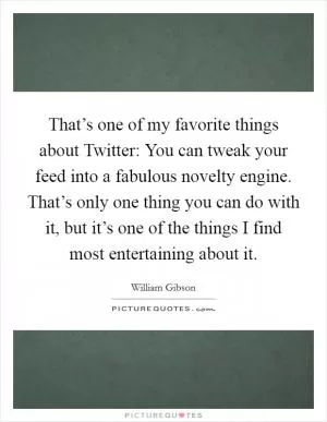 That’s one of my favorite things about Twitter: You can tweak your feed into a fabulous novelty engine. That’s only one thing you can do with it, but it’s one of the things I find most entertaining about it Picture Quote #1