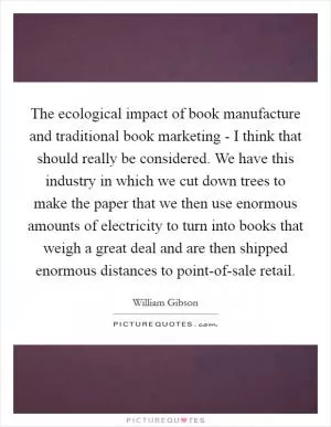 The ecological impact of book manufacture and traditional book marketing - I think that should really be considered. We have this industry in which we cut down trees to make the paper that we then use enormous amounts of electricity to turn into books that weigh a great deal and are then shipped enormous distances to point-of-sale retail Picture Quote #1