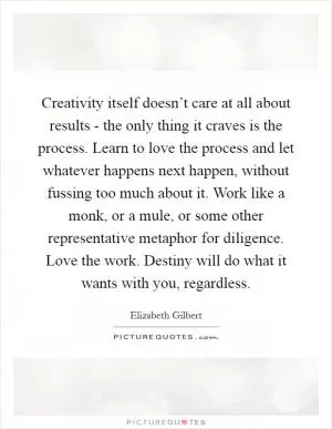 Creativity itself doesn’t care at all about results - the only thing it craves is the process. Learn to love the process and let whatever happens next happen, without fussing too much about it. Work like a monk, or a mule, or some other representative metaphor for diligence. Love the work. Destiny will do what it wants with you, regardless Picture Quote #1