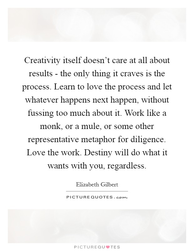 Creativity itself doesn't care at all about results - the only thing it craves is the process. Learn to love the process and let whatever happens next happen, without fussing too much about it. Work like a monk, or a mule, or some other representative metaphor for diligence. Love the work. Destiny will do what it wants with you, regardless Picture Quote #1