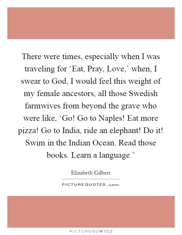 There were times, especially when I was traveling for ‘Eat, Pray, Love,' when, I swear to God, I would feel this weight of my female ancestors, all those Swedish farmwives from beyond the grave who were like, ‘Go! Go to Naples! Eat more pizza! Go to India, ride an elephant! Do it! Swim in the Indian Ocean. Read those books. Learn a language.' Picture Quote #1