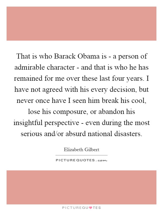 That is who Barack Obama is - a person of admirable character - and that is who he has remained for me over these last four years. I have not agreed with his every decision, but never once have I seen him break his cool, lose his composure, or abandon his insightful perspective - even during the most serious and/or absurd national disasters Picture Quote #1