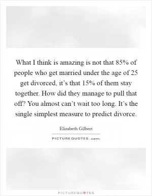 What I think is amazing is not that 85% of people who get married under the age of 25 get divorced, it’s that 15% of them stay together. How did they manage to pull that off? You almost can’t wait too long. It’s the single simplest measure to predict divorce Picture Quote #1