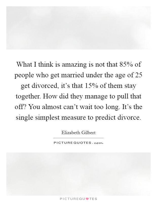 What I think is amazing is not that 85% of people who get married under the age of 25 get divorced, it's that 15% of them stay together. How did they manage to pull that off? You almost can't wait too long. It's the single simplest measure to predict divorce Picture Quote #1