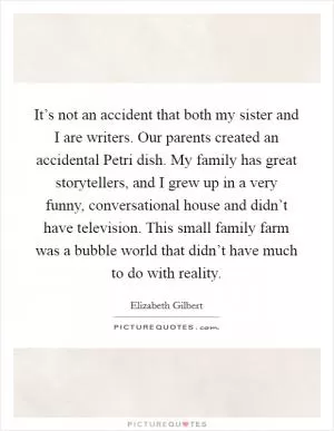 It’s not an accident that both my sister and I are writers. Our parents created an accidental Petri dish. My family has great storytellers, and I grew up in a very funny, conversational house and didn’t have television. This small family farm was a bubble world that didn’t have much to do with reality Picture Quote #1