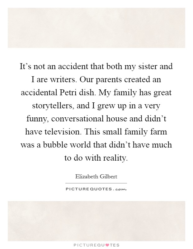 It's not an accident that both my sister and I are writers. Our parents created an accidental Petri dish. My family has great storytellers, and I grew up in a very funny, conversational house and didn't have television. This small family farm was a bubble world that didn't have much to do with reality Picture Quote #1