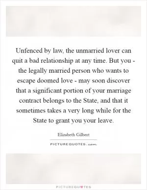 Unfenced by law, the unmarried lover can quit a bad relationship at any time. But you - the legally married person who wants to escape doomed love - may soon discover that a significant portion of your marriage contract belongs to the State, and that it sometimes takes a very long while for the State to grant you your leave Picture Quote #1