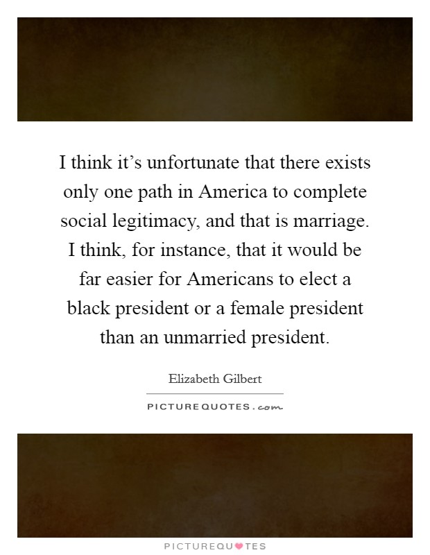 I think it's unfortunate that there exists only one path in America to complete social legitimacy, and that is marriage. I think, for instance, that it would be far easier for Americans to elect a black president or a female president than an unmarried president Picture Quote #1