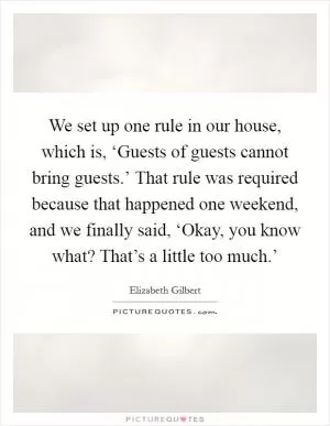We set up one rule in our house, which is, ‘Guests of guests cannot bring guests.’ That rule was required because that happened one weekend, and we finally said, ‘Okay, you know what? That’s a little too much.’ Picture Quote #1