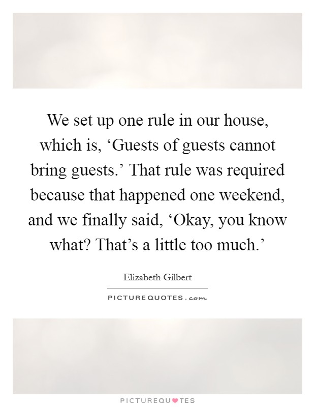 We set up one rule in our house, which is, ‘Guests of guests cannot bring guests.' That rule was required because that happened one weekend, and we finally said, ‘Okay, you know what? That's a little too much.' Picture Quote #1
