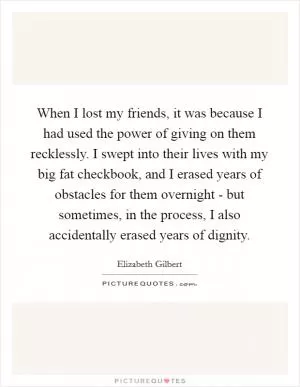 When I lost my friends, it was because I had used the power of giving on them recklessly. I swept into their lives with my big fat checkbook, and I erased years of obstacles for them overnight - but sometimes, in the process, I also accidentally erased years of dignity Picture Quote #1