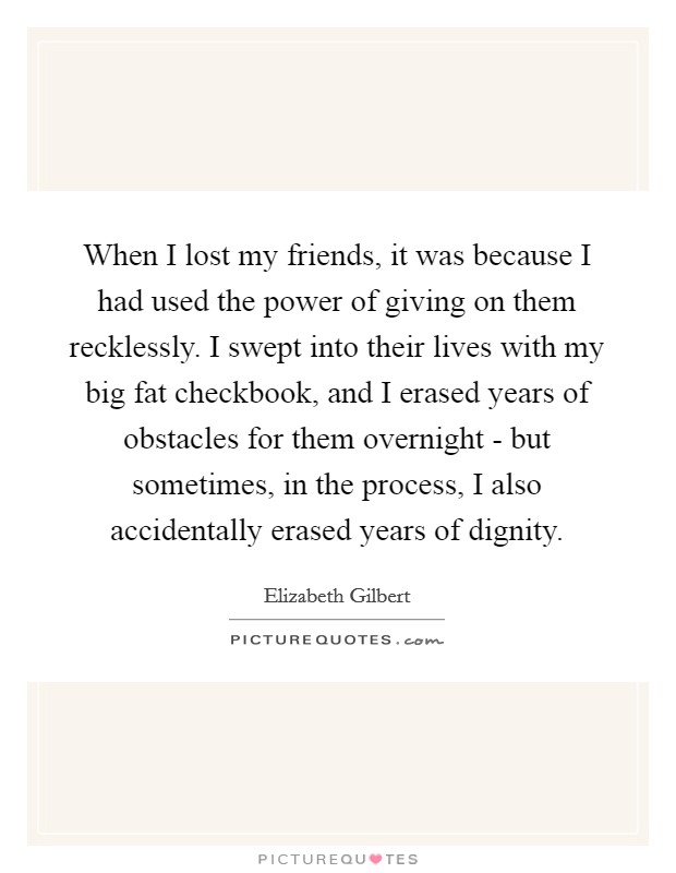 When I lost my friends, it was because I had used the power of giving on them recklessly. I swept into their lives with my big fat checkbook, and I erased years of obstacles for them overnight - but sometimes, in the process, I also accidentally erased years of dignity Picture Quote #1