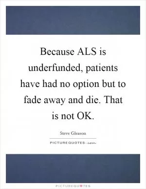 Because ALS is underfunded, patients have had no option but to fade away and die. That is not OK Picture Quote #1