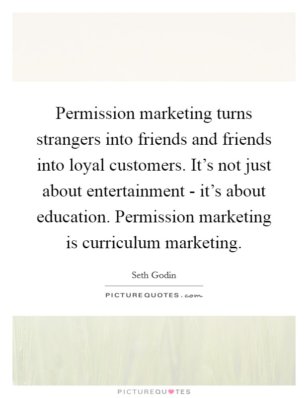 Permission marketing turns strangers into friends and friends into loyal customers. It's not just about entertainment - it's about education. Permission marketing is curriculum marketing Picture Quote #1