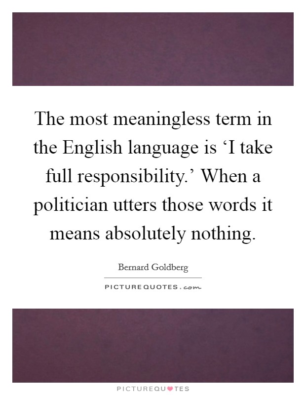 The most meaningless term in the English language is ‘I take full responsibility.' When a politician utters those words it means absolutely nothing Picture Quote #1