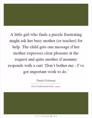 A little girl who finds a puzzle frustrating might ask her busy mother (or teacher) for help. The child gets one message if her mother expresses clear pleasure at the request and quite another if mommy responds with a curt ‘Don’t bother me - I’ve got important work to do.’ Picture Quote #1