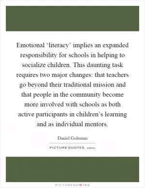 Emotional ‘literacy’ implies an expanded responsibility for schools in helping to socialize children. This daunting task requires two major changes: that teachers go beyond their traditional mission and that people in the community become more involved with schools as both active participants in children’s learning and as individual mentors Picture Quote #1