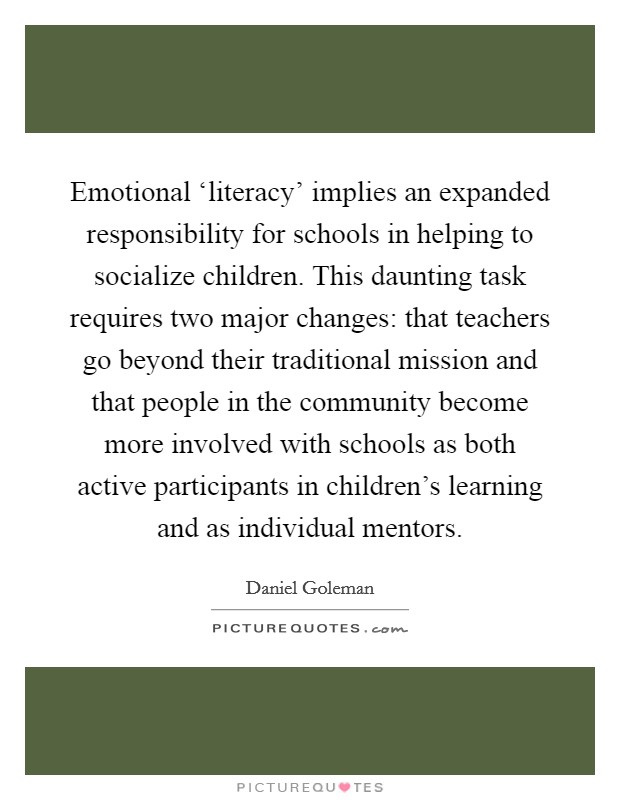 Emotional ‘literacy' implies an expanded responsibility for schools in helping to socialize children. This daunting task requires two major changes: that teachers go beyond their traditional mission and that people in the community become more involved with schools as both active participants in children's learning and as individual mentors Picture Quote #1