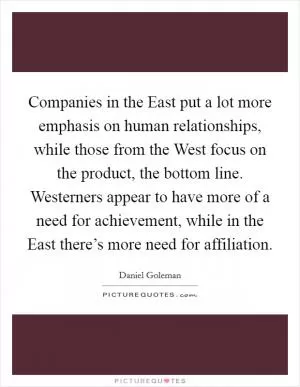 Companies in the East put a lot more emphasis on human relationships, while those from the West focus on the product, the bottom line. Westerners appear to have more of a need for achievement, while in the East there’s more need for affiliation Picture Quote #1