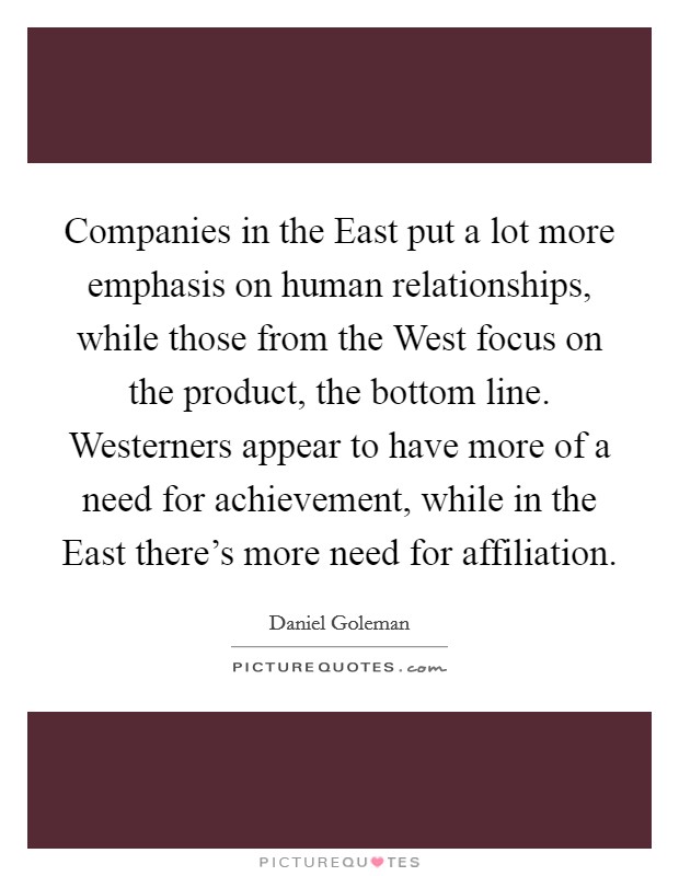 Companies in the East put a lot more emphasis on human relationships, while those from the West focus on the product, the bottom line. Westerners appear to have more of a need for achievement, while in the East there's more need for affiliation Picture Quote #1