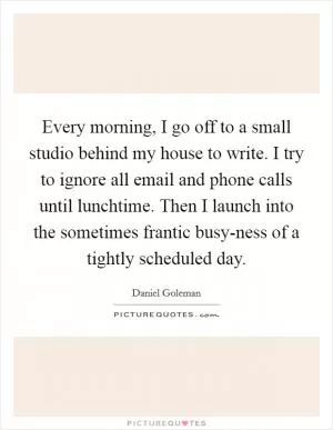 Every morning, I go off to a small studio behind my house to write. I try to ignore all email and phone calls until lunchtime. Then I launch into the sometimes frantic busy-ness of a tightly scheduled day Picture Quote #1