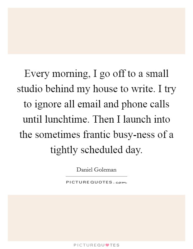 Every morning, I go off to a small studio behind my house to write. I try to ignore all email and phone calls until lunchtime. Then I launch into the sometimes frantic busy-ness of a tightly scheduled day Picture Quote #1