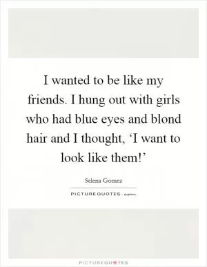 I wanted to be like my friends. I hung out with girls who had blue eyes and blond hair and I thought, ‘I want to look like them!’ Picture Quote #1