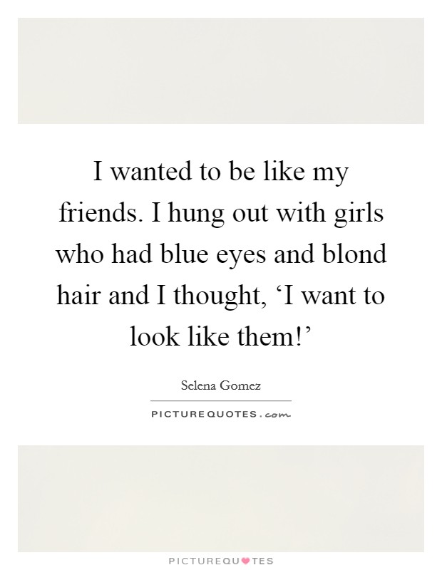 I wanted to be like my friends. I hung out with girls who had blue eyes and blond hair and I thought, ‘I want to look like them!' Picture Quote #1