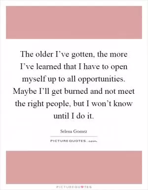 The older I’ve gotten, the more I’ve learned that I have to open myself up to all opportunities. Maybe I’ll get burned and not meet the right people, but I won’t know until I do it Picture Quote #1