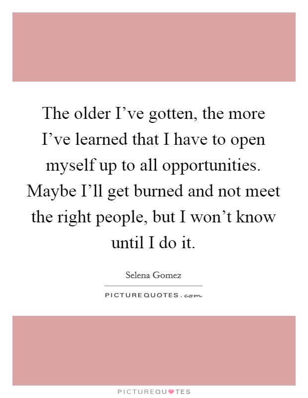 The older I've gotten, the more I've learned that I have to open myself up to all opportunities. Maybe I'll get burned and not meet the right people, but I won't know until I do it Picture Quote #1