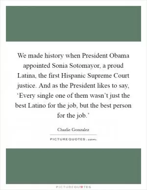 We made history when President Obama appointed Sonia Sotomayor, a proud Latina, the first Hispanic Supreme Court justice. And as the President likes to say, ‘Every single one of them wasn’t just the best Latino for the job, but the best person for the job.’ Picture Quote #1