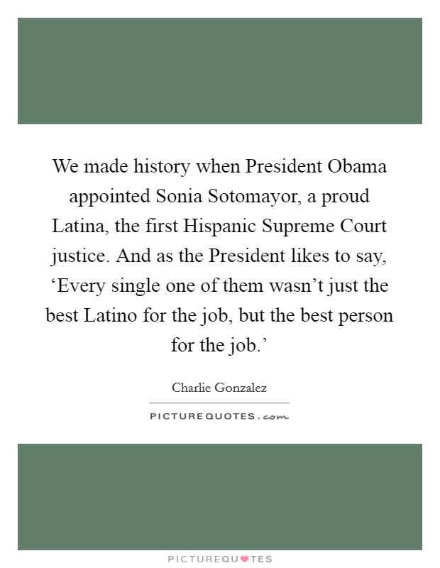 We made history when President Obama appointed Sonia Sotomayor, a proud Latina, the first Hispanic Supreme Court justice. And as the President likes to say, ‘Every single one of them wasn't just the best Latino for the job, but the best person for the job.' Picture Quote #1
