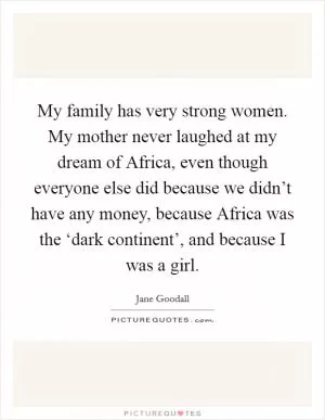 My family has very strong women. My mother never laughed at my dream of Africa, even though everyone else did because we didn’t have any money, because Africa was the ‘dark continent’, and because I was a girl Picture Quote #1