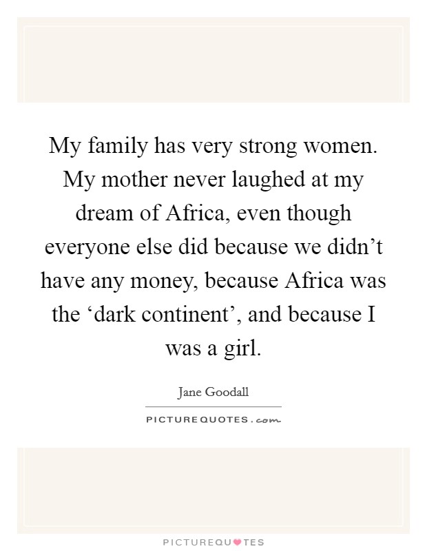My family has very strong women. My mother never laughed at my dream of Africa, even though everyone else did because we didn't have any money, because Africa was the ‘dark continent', and because I was a girl Picture Quote #1