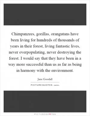 Chimpanzees, gorillas, orangutans have been living for hundreds of thousands of years in their forest, living fantastic lives, never overpopulating, never destroying the forest. I would say that they have been in a way more successful than us as far as being in harmony with the environment Picture Quote #1