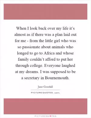 When I look back over my life it’s almost as if there was a plan laid out for me - from the little girl who was so passionate about animals who longed to go to Africa and whose family couldn’t afford to put her through college. Everyone laughed at my dreams. I was supposed to be a secretary in Bournemouth Picture Quote #1