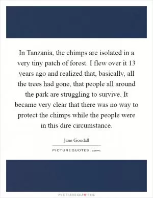 In Tanzania, the chimps are isolated in a very tiny patch of forest. I flew over it 13 years ago and realized that, basically, all the trees had gone, that people all around the park are struggling to survive. It became very clear that there was no way to protect the chimps while the people were in this dire circumstance Picture Quote #1