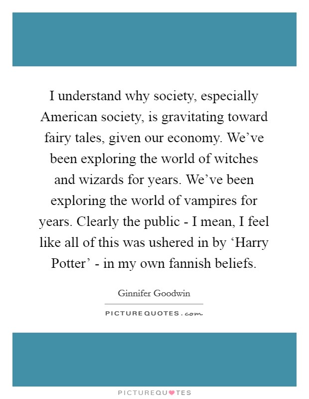 I understand why society, especially American society, is gravitating toward fairy tales, given our economy. We've been exploring the world of witches and wizards for years. We've been exploring the world of vampires for years. Clearly the public - I mean, I feel like all of this was ushered in by ‘Harry Potter' - in my own fannish beliefs Picture Quote #1