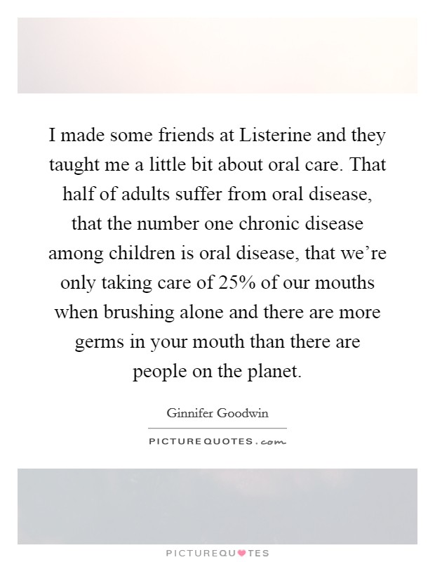I made some friends at Listerine and they taught me a little bit about oral care. That half of adults suffer from oral disease, that the number one chronic disease among children is oral disease, that we’re only taking care of 25% of our mouths when brushing alone and there are more germs in your mouth than there are people on the planet Picture Quote #1