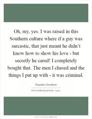Oh, my, yes. I was raised in this Southern culture where if a guy was sarcastic, that just meant he didn’t know how to show his love - but secretly he cared! I completely bought that. The men I chased and the things I put up with - it was criminal Picture Quote #1