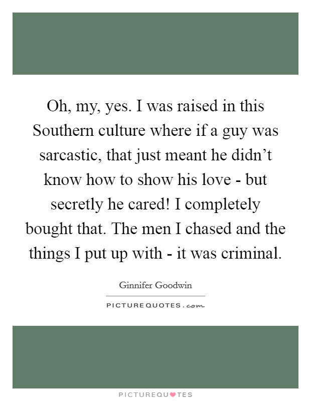 Oh, my, yes. I was raised in this Southern culture where if a guy was sarcastic, that just meant he didn't know how to show his love - but secretly he cared! I completely bought that. The men I chased and the things I put up with - it was criminal Picture Quote #1