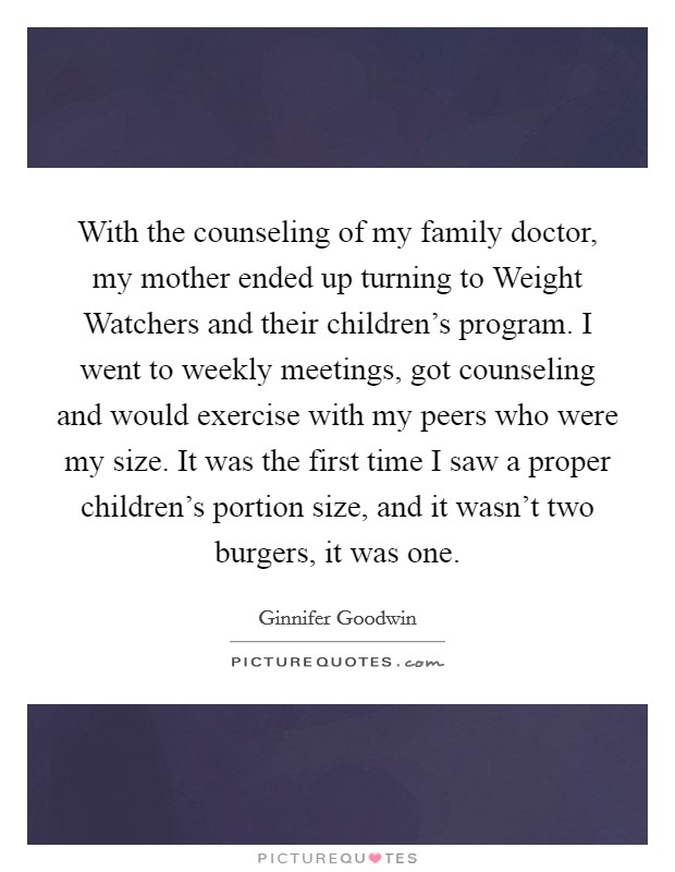 With the counseling of my family doctor, my mother ended up turning to Weight Watchers and their children’s program. I went to weekly meetings, got counseling and would exercise with my peers who were my size. It was the first time I saw a proper children’s portion size, and it wasn’t two burgers, it was one Picture Quote #1