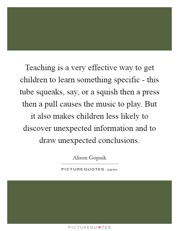 Teaching is a very effective way to get children to learn something specific - this tube squeaks, say, or a squish then a press then a pull causes the music to play. But it also makes children less likely to discover unexpected information and to draw unexpected conclusions Picture Quote #1