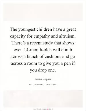 The youngest children have a great capacity for empathy and altruism. There’s a recent study that shows even 14-month-olds will climb across a bunch of cushions and go across a room to give you a pen if you drop one Picture Quote #1