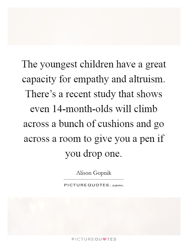 The youngest children have a great capacity for empathy and altruism. There's a recent study that shows even 14-month-olds will climb across a bunch of cushions and go across a room to give you a pen if you drop one Picture Quote #1